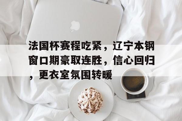 九游平台-包含法国杯赛程吃紧，辽宁本钢窗口期豪取连胜，信心回归，更衣室氛围转暖的词条-九游平台